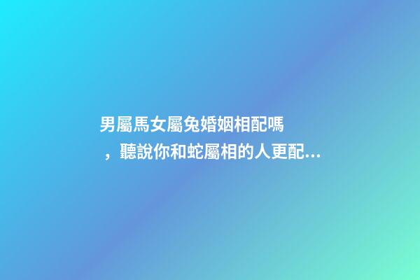 男屬馬女屬兔婚姻相配嗎，聽說你和蛇屬相的人更配哦!甜甜蜜蜜一生